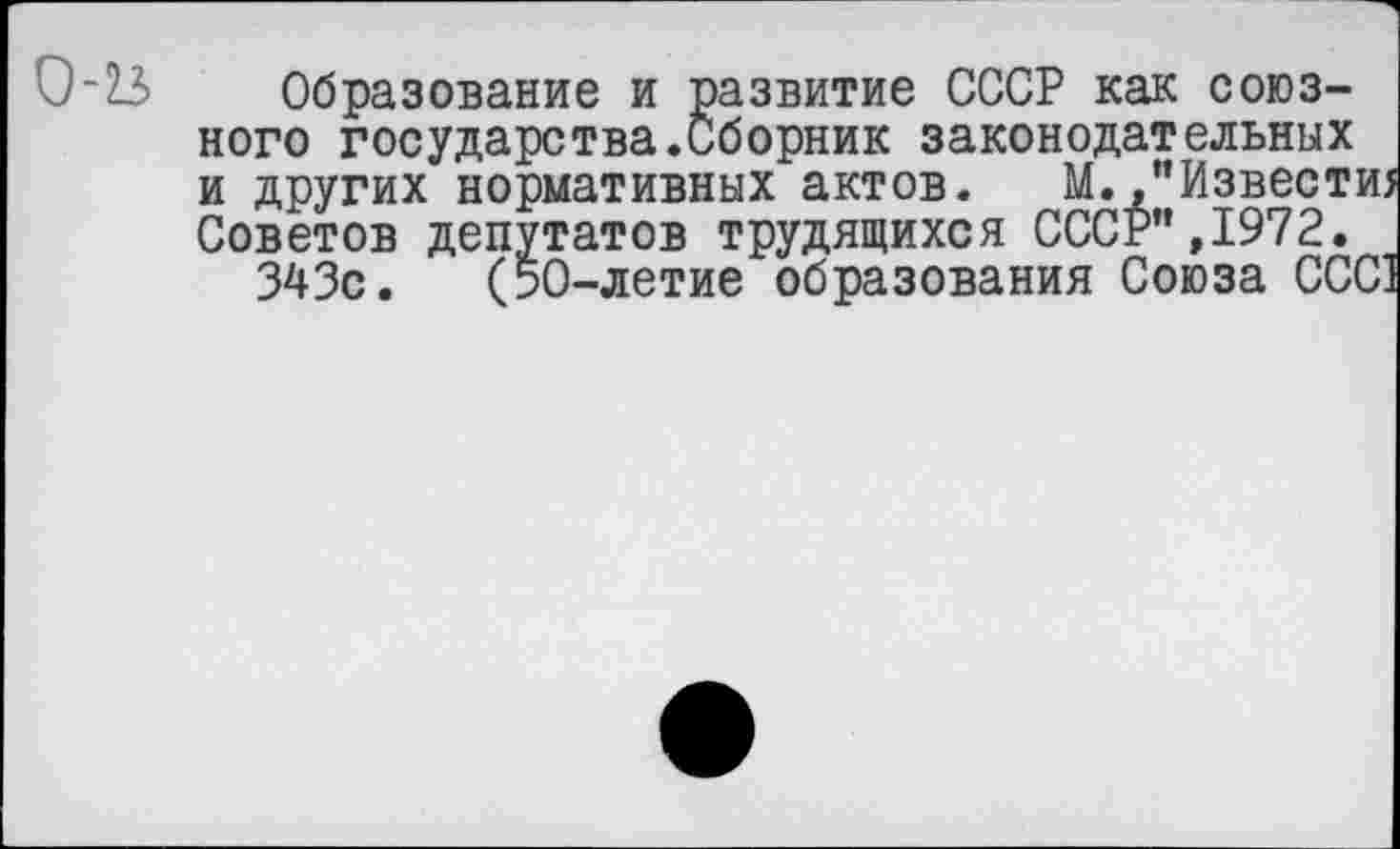 ﻿0'23 Образование и развитие СССР как союзного государства.Сборник законодательных и других нормативных актов. М./’Извести; Советов депутатов трудящихся СССР",1972.
343с. (50-летие образования Союза ССС1